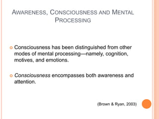 AWARENESS, CONSCIOUSNESS AND MENTAL
PROCESSING
 Consciousness has been distinguished from other
modes of mental processing—namely, cognition,
motives, and emotions.
 Consciousness encompasses both awareness and
attention.
(Brown & Ryan, 2003)
 