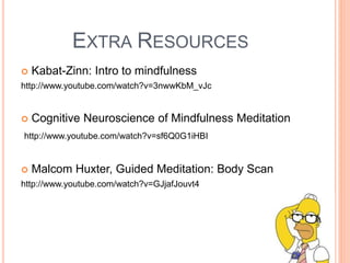 EXTRA RESOURCES
 Kabat-Zinn: Intro to mindfulness
http://www.youtube.com/watch?v=3nwwKbM_vJc
 Cognitive Neuroscience of Mindfulness Meditation
http://www.youtube.com/watch?v=sf6Q0G1iHBI
 Malcom Huxter, Guided Meditation: Body Scan
http://www.youtube.com/watch?v=GJjafJouvt4
 