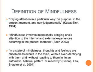 DEFINITION OF MINDFULNESS
 “Paying attention in a particular way: on purpose, in the
present moment, and non-judgementally” (Kabat-Zinn,
1994)
 “Mindfulness involves intentionally bringing one’s
attention to the internal and external experiences
occurring in the present moment” (Baer, 2003)
 “In a state of mindfulness, thoughts and feelings are
observed as events in the mind, without over-identifying
with them and without reacting to them in in an
automatic, habitual pattern of reactivity” (Bishop, Lau,
Shapiro et al, 2004)
 