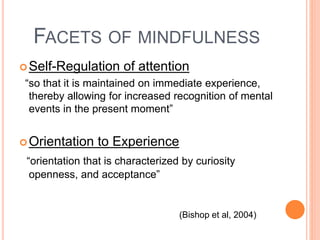 FACETS OF MINDFULNESS
Self-Regulation of attention
“so that it is maintained on immediate experience,
thereby allowing for increased recognition of mental
events in the present moment”
Orientation to Experience
“orientation that is characterized by curiosity
openness, and acceptance”
(Bishop et al, 2004)
 