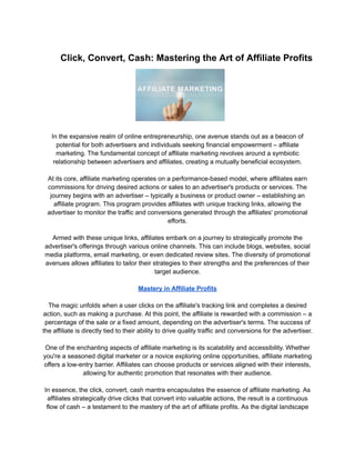 Click, Convert, Cash: Mastering the Art of Affiliate Profits
In the expansive realm of online entrepreneurship, one avenue stands out as a beacon of
potential for both advertisers and individuals seeking financial empowerment – affiliate
marketing. The fundamental concept of affiliate marketing revolves around a symbiotic
relationship between advertisers and affiliates, creating a mutually beneficial ecosystem.
At its core, affiliate marketing operates on a performance-based model, where affiliates earn
commissions for driving desired actions or sales to an advertiser's products or services. The
journey begins with an advertiser – typically a business or product owner – establishing an
affiliate program. This program provides affiliates with unique tracking links, allowing the
advertiser to monitor the traffic and conversions generated through the affiliates' promotional
efforts.
Armed with these unique links, affiliates embark on a journey to strategically promote the
advertiser's offerings through various online channels. This can include blogs, websites, social
media platforms, email marketing, or even dedicated review sites. The diversity of promotional
avenues allows affiliates to tailor their strategies to their strengths and the preferences of their
target audience.
Mastery in Affiliate Profits
The magic unfolds when a user clicks on the affiliate's tracking link and completes a desired
action, such as making a purchase. At this point, the affiliate is rewarded with a commission – a
percentage of the sale or a fixed amount, depending on the advertiser's terms. The success of
the affiliate is directly tied to their ability to drive quality traffic and conversions for the advertiser.
One of the enchanting aspects of affiliate marketing is its scalability and accessibility. Whether
you're a seasoned digital marketer or a novice exploring online opportunities, affiliate marketing
offers a low-entry barrier. Affiliates can choose products or services aligned with their interests,
allowing for authentic promotion that resonates with their audience.
In essence, the click, convert, cash mantra encapsulates the essence of affiliate marketing. As
affiliates strategically drive clicks that convert into valuable actions, the result is a continuous
flow of cash – a testament to the mastery of the art of affiliate profits. As the digital landscape
 