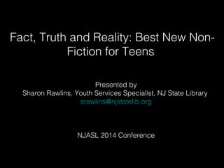 Fact, Truth and Reality: Best New Non- 
Fiction for Teens 
Presented by 
Sharon Rawlins, Youth Services Specialist, NJ State Library 
srawlins@njstatelib.org 
NJASL 2014 Conference 
 