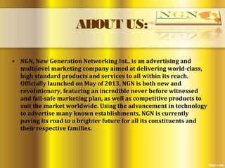 ABOUT US:
• NGN, New Generation Networking Int., is an advertising and
multilevel marketing company aimed at delivering world-class,
high standard products and services to all within its reach.
Officially launched on May of 2013, NGN is both new and
revolutionary, featuring an incredible never before witnessed
and fail-safe marketing plan, as well as competitive products to
suit the market worldwide. Using the advancement in technology
to advertise many known establishments, NGN is currently
paving its road to a brighter future for all its constituents and
their respective families.
 
