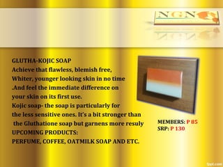 GLUTHA-KOJIC SOAP
Achieve that flawless, blemish free,
Whiter, younger looking skin in no time
.And feel the immediate difference on
your skin on its first use.
Kojic soap- the soap is particularly for
the less sensitive ones. It’s a bit stronger than
the Gluthatione soap but garnens more resuly
UPCOMING PRODUCTS:
PERFUME, COFFEE, OATMILK SOAP AND ETC.
MEMBERS: P 85
SRP: P 130
 