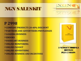 NGN SALESKIT
P 2998
COMPANY PRODUCTS 20-40% DISCOUNT
PARTNERS AND ADVERTISERS PRIVILEDGES
LOADING BUSINESS
EBOOKS
FOODCART BUSINESS
ONLINE MONITORING
ONLINE PAYOUT
ONLINE ADVERTISING
ONLINE BUSINESS AND INCENTIVES
2 NEWGEN MORINGA
BOTTLES
PLUS 5 SOAPS
 