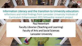 Information Literacy and the transition to University education:
reflections and initial findings from Lancaster University Institute of
Curriculum Enhancement (ICE) fellowship research project
Paul Newnham
Faculty Librarian (Teaching and Learning)
Faculty of Arts and Social Sciences
Lancaster University
 