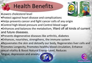 Health Benefits
 Lowers cholesterol level
 Protect against heart disease and complications
 Helps prevents cancer and fight cancer cells of any origin
 Control high-blood pressure and Control blood sugar
 Enhances and balances the metabolism, Ward off all kinds of current
and future diseases.
 Prevents degenerative diseases like arthritis, diabetes
 Enhances, nourishes, strengthens, the immune system
 Rejuvenates the skin and detoxify our body, Regenerates liver cells and
Promotes Longevity, Promotes healthy blood circulation, Enhance
sexual vitality & Boost Natural Energy Level, Reduces
fatigue, depression and anxiety
 