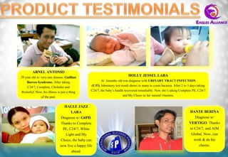 ARNEL ANTONIO
29 year old w/ very rare disease. Guillian                                    HOLLY JESSEL LARA
    Barren Syndrome. After taking                        At 2months old was diagnose with URINARY TRACT INFECTION
    C24/7, Complete, Choleduz and                 (UTI), laboratory test result shows to many to count bacteria. After 2 to 3 days taking
Restorlyf. Now, his illness is just a thing       C24/7, the baby’s health recovered remarkably. Now she’s taking Complete PE, C24/7
               of the past.                                               and My Choco as her natural vitamins.

                                HALLE JAZZ
                                     LARA                                                                                   DANTE BERINA
                              Diagnose w/ G6PD.                                                                                 Diagnose w/
                              Thanks to Complete                                                                            VERTIGO. Thanks
                               PE, C24/7, White                                                                             to C24/7, and AIM
                                 Light and My                                                                                Global. Now, can
                              Choco, the baby can                                                                              work & do his
                              now live a happy life                                                                               chores.
                                     ahead.
 