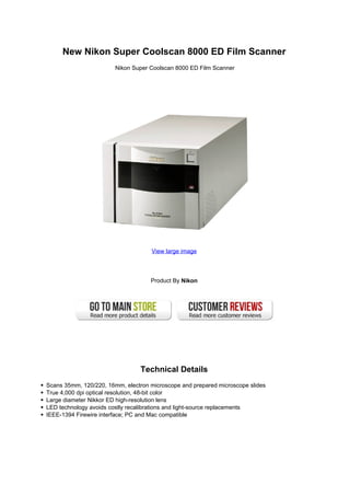 New Nikon Super Coolscan 8000 ED Film Scanner
Nikon Super Coolscan 8000 ED Film Scanner
View large image
Product By Nikon
Technical Details
Scans 35mm, 120/220, 16mm, electron microscope and prepared microscope slides
True 4,000 dpi optical resolution, 48-bit color
Large diameter Nikkor ED high-resolution lens
LED technology avoids costly recalibrations and light-source replacements
IEEE-1394 Firewire interface; PC and Mac compatible
 