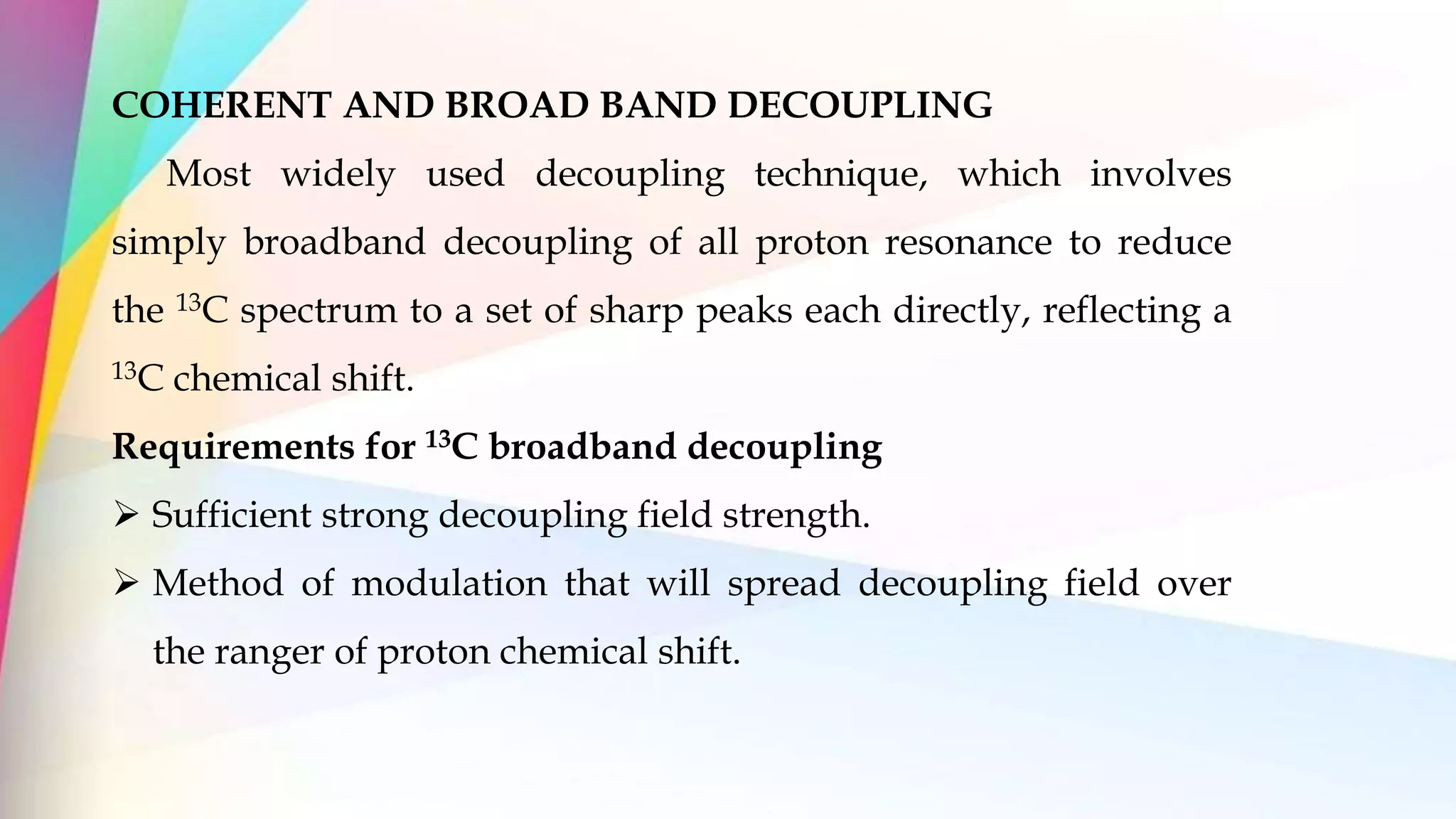 COHERENT AND BROAD BAND DECOUPLING
Most widely used decoupling technique, which involves
simply broadband decoupling of all proton resonance to reduce
the 13C spectrum to a set of sharp peaks each directly, reflecting a
13C chemical shift.
Requirements for 13C broadband decoupling
 Sufficient strong decoupling field strength.
 Method of modulation that will spread decoupling field over
the ranger of proton chemical shift.
 