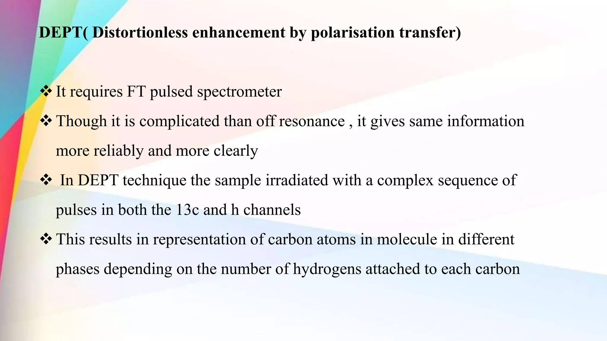 DEPT( Distortionless enhancement by polarisation transfer)
It requires FT pulsed spectrometer
Though it is complicated than off resonance , it gives same information
more reliably and more clearly
 In DEPT technique the sample irradiated with a complex sequence of
pulses in both the 13c and h channels
This results in representation of carbon atoms in molecule in different
phases depending on the number of hydrogens attached to each carbon
 