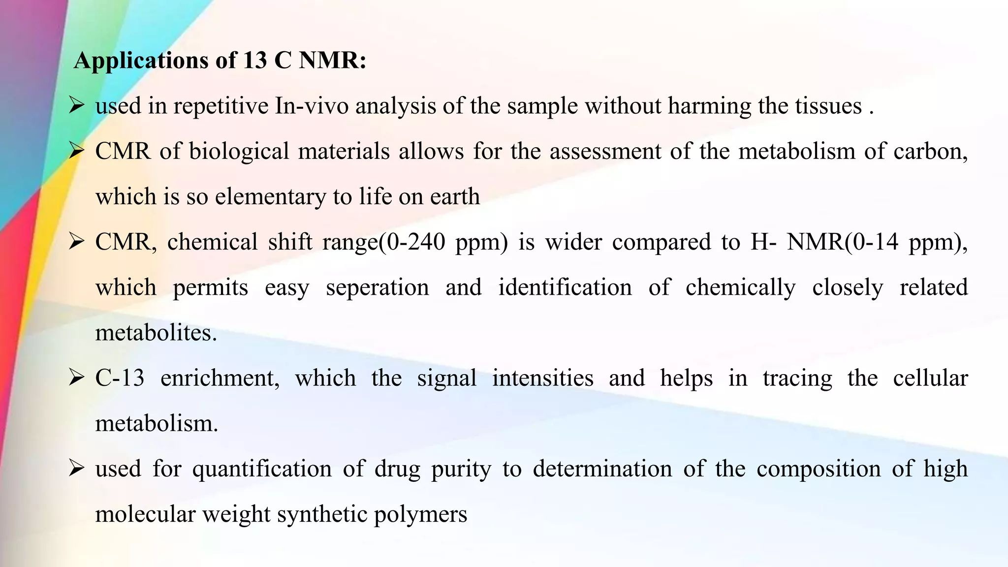 Applications of 13 C NMR:
 used in repetitive In-vivo analysis of the sample without harming the tissues .
 CMR of biological materials allows for the assessment of the metabolism of carbon,
which is so elementary to life on earth
 CMR, chemical shift range(0-240 ppm) is wider compared to H- NMR(0-14 ppm),
which permits easy seperation and identification of chemically closely related
metabolites.
 C-13 enrichment, which the signal intensities and helps in tracing the cellular
metabolism.
 used for quantification of drug purity to determination of the composition of high
molecular weight synthetic polymers
 