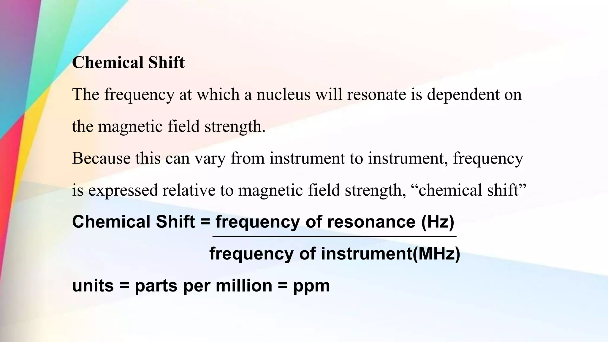 Chemical Shift
The frequency at which a nucleus will resonate is dependent on
the magnetic field strength.
Because this can vary from instrument to instrument, frequency
is expressed relative to magnetic field strength, “chemical shift”
Chemical Shift = frequency of resonance (Hz)
frequency of instrument(MHz)
units = parts per million = ppm
 