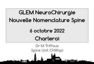 GLEM NeuroChirurgie
Nouvelle Nomenclature Spine
6 octobre 2022
Charleroi
1
Dr M Triffaux
Spine Unit CHWapi
 