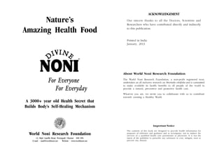 ACKNOWLEDGEMENT

Nature’s
Amazing Health Food

Our sincere thanks to all the Doctors, Scientists and
Researchers who have contributed directly and indirectly
to this publication.

Printed in India
January, 2013

About World Noni Research Foundation

For Everyone
For Everyday

The World Noni Research Foundation, a non-profit registered trust,
undertakes an all inclusive research on Morinda citrifolia and is committed
to make available its health benefits to all people of the world to
provide a natural, preventive and protective health care.
Whoever you are, we invite you to collaborate with us to contribute
towards creating a Healthy World.

A 3000+ year old Health Secret that
Builds Body’s Self-Healing Mechanism

Important Notice

World Noni Research Foundation
12, Rajiv Gandhi Road, Perungudi, Chennai - 600 096.
E-mail : mail@worldnoni.net
Website : www.worldnoni.net

The contents of this book are designed to provide health information for
purposes of reference and guidance and to accompany, not to replace the
services of a qualified health care practitioner or physician. It is not the
intent of the publisher to prescribe any substance to cure, mitigate, treat or
prevent any disease.

 
