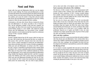 Noni and Pain
People suffer from pain and inflammation which turn even the simplest
task into a major challenge. The chronic pain and inflammation, are often
associated with arthritis and are found frequently in the elderly and especially
in women. However, men and women of all ages have been diagnosed with
this condition, and it seems the number is rising. More and more people
with chronic pain and inflammation courageously live active lives, seeking
treatment to relieve the pain associated with their condition.
Unfortunately, as with many other chronic illnesses, treatment for chronic
pain and inflammation is not always successful or free of long-term
risks, and the medications available to help with these symptoms can
cause negative side effects. But recent research has uncovered some longawaited findings pointing to a more reliable, safer method for treating
chronic pain and inflammation over long periods of time. Scientific
studies reported in several medical journals have touted the revolutionary
concept of COX-2 enzymatic inhibition.
COX Enzymes
Scientists originally believed that all COX enzymes within the body were
the same. Only recently have they discovered that there are actually two
COX enzymes: COX-1 and COX-2. Research shows that in the body, the
COX-2 enzyme is largely responsible for causing pain and inflammation.
Injury, disease and trauma cause COX-2 enzymes to produce prostaglandins,
which cause pain and inflammation. In contrast to the COX-2 enzyme,
the COX-1 enzyme is responsible for protecting the body’s stomach lining
and kidneys. COX-1 enzymes continually produce protective prostaglandins.
When taken over long period of time, traditional medication for chronic
pain and inflammation, such as aspirin and nonsteroidal anti-inflammatory
Drugs (NSAIDs) like Ibuprofen, inhibit both COX-1 and COX-2 enzymatic
activity. This inhibition of the COX-2 enzyme reduces the prostaglandins
which cause pain and inflammation throughout the body, but over time,
it also restrains the COX-1 enzyme from producing the prostaglandins
which protect the stomach lining. This can result in major problems,
15

such as ulcers and colitis, in the digestive system of the body.
Noni’s connection with selective COX-2 inhibition
The discovery of COX-2 created a frenzy in the pharmaceutical worldeveryone wanted to find a substance that would inhibit COX-2 without
harming the body’s production of COX-1. Exciting scientific findings
from carefully conducted research done in an independent laboratory
show that Noni Juice selectively inhibits the COX-2 enzyme while allowing
the COX-1 enzyme to continue functioning.
The best news for chronic pain sufferers is that the non-observable
adverse effects of noni juice is thousands of times better than that of the
leading prescription drugs for chronic pain and arthritis. Some of these
prescription drugs have negative side effects like rashes, facial swelling,
unusual bleeding and stomach pain. In contrast, preclinical safety studies
show that long-term use of Noni juice is not a problem, unlike the
problematic long-term use of aspirin and NSAIDs. In fact, one study
conducted in Los Angels reported that nearly 30 percent of those people
who daily used ibuprofen developed ulcers.
COX-2 and other conditions
The discovery of the COX-2 enzyme may mean help with medical conditions
other than chronic pain and inflammation. Some scientists believe that a
selective COX-2 inhibitor could help with menstrual pain and helps to prevent
cancers of the colon, esophagus, skin and bladder. Even those who have
been diagnosed with Alzheimer’s may benefit from a selective COX-2 inhibitor.
The Blessing of Noni
It is no surprise to anyone acquainted with noni juice to learn that this
natural product has been found to selectively inhibit the effects of the COX2 enzyme. In fact, for thousands of years, stories about the blessings, this
fruit has brought into the lives of those who have used it have circulated
around. The fact that noni juice inhibits COX-2 enzyme is just one of the
recent scientific findings confirming the traditional use of noni as a natural
healer. Scientists will continue to uncover more about the human body,
revealing the phenomenal benefits of noni juice to the world.

16

 