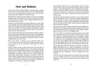 Noni and Diabetes
For thousands of years Morinda citrifolia, a fruit-bearing plant commonly
known as Noni, is used in an effort to battle a wide array of health challenges.
In recent years, the health-enhancing properties of this plant have been
harnessed and made available for the benefit of people.
This miracle from paradise has been described as one of the most important
health discoveries of the twentieth century. Noni has earned this praise through
its powerful ability to help with a variety of health conditions and act as a
natural immune system booster.
Thousands of people worldwide have attributed improvements in their health
to the tremendous, and often life-saving benefits found in Noni. Recent scientific
research in both clinical and laboratory settings validate the efficacy of this
ancient fruit. In addition, doctors and health care professionals around the
world are praising Noni as their patients win battles against chronic conditions
which many have suffered for years.
One such health challenge that many have found Noni to help with is diabetes.
Doctors and researchers suggest that Noni has the ability to help strengthen the
immune system which, in turn, can help the body maintain strong insulin levels.
As a result, many Type I and II diabetics have finally found relief from this often
debilitating disease in the form of Noni.
Many of the effects of diabetes can be controlled. While there
is no cure for the disease, studies show that by keeping one’s blood sugar as
close to normal as possible significantly reduces diabetes’ long-term
complications.
A diabetic’s body is not able to properly turn food into energy. The cause of
the problem is the body’s production and use of the hormone called insulin.
There are two types of diabetes: Type I and Type II. In Type I diabetes, the body
produces little or no insulin. It is often referred to as juvenile diabetes because
it usually starts at a younger age and is more severe. In Type II diabetes the
body produces enough insulin, (sometimes even too much). However, the
insulin is unable to adequately enter the body’s cells to break down sugar into
energy. In a Type II diabetic, the body has trouble in properly utilising fats and
protein. Type II is the more common type, accounting for nearly 90 percent
of diabetics. It is referred to as “maturity-onset” diabetes.
17

Type I and Type II diabetes share a few similar symptoms. The most common
of which include: lack of energy, increased hunger, weight loss, frequent
urination, excessive thirst, blurred vision, nausea, abdominal pain and weakness.
While we do know that diabetes is genetic or is passed on from generation
to generation, scientists are not exactly sure of the precise cause except that
the disease may be the result of a malfunction in the body’s endocrine and
immune system.
Research has shown that if the immune system start to turn on itself - perhaps the
result of an autoimmune disorder - it may cause a complete obliteration of the
pancreas’ beta cells or at least a reduction in the number of functioning beta
cells. This then affects the amount, purity and effectiveness of the body’s insulin.
However, if the immune system is able to ward off an attack, the integrity of the
body’s insulin will be maintained.
More refined tests now make it possible to detect faulty immune antibodies in the
blood well in advance in a person showing symptoms of diabetes. In some adults,
these destructive antibodies may be present years before diabetic symptoms
appear. This lag time is known as the “prediabetic stage.”
One of Noni’s effects is on the pancreas and immune system. Current studies
have revealed that Noni may help to promote a healthy immune system by
either enhancing an already functioning system or by stimulating a sluggish
one. In addition, as described earlier, Noni is believed to fortify and maintain
cell structure. This can be accomplished by Noni acting as an adaptogen that
can aid “sick” cells in repairing themselves. This could apply to diabetes by
either helping malfunctioning beta cells in the pancreas or by aiding the cells
that are unsuccessfully trying to receive and use the glucose in the blood.
Keeping a daily log of your blood sugar level is the best way to monitor any
changes which perhaps may occur. A good recommendation is to check your
blood sugar first thing in the morning (fasting level) and then check it again
in the late afternoon (around 4 p.m.) This will show how your body is
metabolising sugar and responding to the Noni or anything else you have
consumed.
Please note that a Type I diabetic should never substitute Noni juice for insulin
shots. Type I diabetic may reduce his or her insulin, by taking a natural
supplement such as Noni juice and should be done under the supervision of
a physician.

18

 