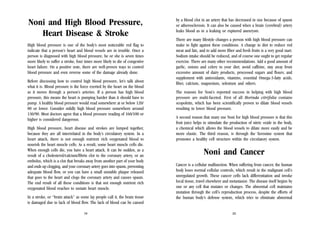 Noni and High Blood Pressure,
Heart Disease & Stroke
High blood pressure is one of the body’s most noticeable red flag to
indicate that a person’s heart and blood vessels are in trouble. Once a
person is diagnosed with high blood pressure, he or she is seven times
more likely to suffer a stroke, four times more likely to die of congestive
heart failure. On a positive note, there are well-proven ways to control
blood pressure and even reverse some of the damage already done.
Before discussing how to control high blood pressure, let’s talk about
what it is. Blood pressure is the force exerted by the heart on the blood
as it moves through a person’s arteries. If a person has high blood
pressure, this means the heart is pumping harder than it should have to
pump. A healthy blood pressure would read somewhere at or below 120/
80 or lower. Consider mildly high blood pressure somewhere around
130/90. Most doctors agree that a blood pressure reading of 160/100 or
higher is considered dangerous.
High blood pressure, heart disease and strokes are lumped together,
because they are all interrelated in the body’s circulatory system. In a
heart attack, there is not enough nutrient rich oxygenated blood to
nourish the heart muscle cells. As a result, some heart muscle cells die.
When enough cells die, you have a heart attack. It can be sudden, as a
result of a cholesterol/calcium/fibrin clot to the coronary artery, or an
embolus, which is a clot that breaks away from another part of your body
and ends up clogging, and your coronary artery goes into spasm, preventing
adequate blood flow, or you can have a small unstable plaque released
that goes to the heart and clogs the coronary artery and causes spasm.
The end result of all these conditions is that not enough nutrient rich
oxygenated blood reaches to sustain heart muscle.
In a stroke, or “brain attack” as some lay people call it, the brain tissue
is damaged due to lack of blood flow. The lack of blood can be caused
19

by a blood clot in an artery that has decreased in size because of spasm
or atherosclerosis. It can also be caused when a brain (cerebral) artery
leaks blood as in a leaking or ruptured aneurysm.
There are many lifestyle changes a person with high blood pressure can
make to fight against these conditions. A change in diet to reduce red
meat and fats, and to add more fiber and fresh fruits is a very good start.
Sodium intake should be reduced, and of course one ought to get regular
exercise. There are many other recommendations. Add a good amount of
garlic, onions and celery to your diet; avoid caffeine, stay away from
excessive amount of dairy products, processed sugars and flours; and
supplement with antioxidants, vitamins, essential Omega-3-fatty acids,
fiber, calcium, magnesium, selenium and others.
The reasons for Noni’s reported success in helping with high blood
pressure are multi-faceted. First of all Morinda citrifolia contains
scopoletin, which has been scientifically proven to dilate blood vessels
resulting in lower blood pressure.
A second reason that many use Noni for high blood pressure is that this
fruit juice helps to stimulate the production of nitric oxide in the body,
a chemical which allows the blood vessels to dilate more easily and be
more elastic. The third reason, is through the Xeronine system that
promotes a healthy cell structure within the circulatory system.

Noni and Cancer
Cancer is a cellular malfunction. When suffering from cancer, the human
body loses normal cellular controls, which result in the malignant cell’s
unregulated growth. These cancer cells lack differentiation and invoke
local tissue, travel elsewhere and metastasize. The disease itself begins by
one or any cell that mutates or changes. The abnormal cell maintains
mutation through the cell’s reproduction process, despite the efforts of
the human body’s defense system, which tries to eliminate abnormal

20

 