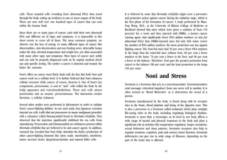 cells. These mutated cells (resulting from abnormal DNA) then travel
through the body, setting up residency in one or more organs of the body.
There are now well over one hundred types of cancer that can exist
within the human body.
Since there are so many types of cancer, each with their own abnormal
DNA and different set of signs and symptoms, it is impossible in this
short review to cover all of them. The most common symptom, we
observe was the loss of energy. In many different types of cancer like
abnormalities, skin discoloration and non-healing sores, detectable lumps
under the skin, elevated temperature and weight loss, are often associated
with many other signs and symptoms. Most types of cancer start subtly
and can only be properly diagnosed early on by regular medical check
ups and specific testing. The earlier a cancer is detected and treated, the
better the outcome.
Noni’s effect on cancer most likely deals with the fact that both Noni and
cancer work on a cellular level. It is further believed that Noni enhances
cellular structure while cancer, of course, destroys it. One of Noni’s key
components, proxeronine, is sent to “sick” cells within the body by the
Golgi apparatus and reticuloendothelium. These sick cells attract
proxeronine and an enzyme, proxeroninease. The interaction creates
Xeronine, a cellular enhancer.

It is believed by some that Morinda citrifolia might exert a preventive
and protective action against cancer during the initiation stage, which is
the first phase of the formation of cancer. A study performed by MianYing Wang, M.D., at the University of Illinois College of Medicine at
Rockford showed that mice which were given a solution of Noni (10
percent) for a week and then injected with DMBA, a known cancer
causing agent, had significantly lower DNA adduct markers (a test for
abnormal DNA) than DMBA-injected mice fed only with water. Lower
the number of DNA adduct markers, the more protection one has against
fighting cancer. The Noni-fed mice had 50 per cent a fewer DNA markers
in the lungs than the water-fed mice without Noni, 60 per cent a fewer
markers in the heart, 70 per cent a fewer in the liver, and 90 per cent
a fewer in the kidneys. Therefore, Noni gave the greatest protection from
cancer to the kidneys (90 per cent) and the least protection to the lungs
(50 per cent).

Noni and Stress
Serotonin is a hormone that acts as a neurotransmitter. Neurotransmitters
send messages (electrical impulses) from one nerve cell to another. It is
often termed as ‘Mood Molecules’ as it determines the mood of a
person.

Several other studies were performed in laboratories in order to validate
Noni’s cancer-fighting abilities. In one such study, four Japanese scientists
injected ras cells (cells that are precursors to many malignant growths)
with a substance called Damnacanthal found in Morinda citrifolia. They
observed that the injection significantly inhibited the ras cells from
reproducing. Proxeronine and Damnacanthal are substances present within
Morinda citrifolia that are believed to be anti-cancer agents. In addition,
research has revealed that Noni helps stimulate the body’s production of
other cancer-fighting elements like nitric oxide, interleukins, interferon,
tumor necrosis factor, lipopolysaccharides and natural killer cells.

Serotonin manufactured by the body, is found along with its receptor
sites in the brain, blood platelets and lining of the digestive tract. This
is also a precursor to a hormone called melatonin which plays multiple
life-saving roles in the body, including regulating biological rhythms.
Serotonin is more than a messenger, as its level in our body affects a
wide range of mental and physical responses in the body and plays a
significant role in activities like temperature regulation, longer sensations,
sexual behaviour and sleep patterns. Serotonin receptors also help to
regulate emotions, cognition, pain and sensory motor function. Serotonin
deficiencies can give rise to wide range of illnesses, depending on the
part of the brain that is affected.

21

22

 
