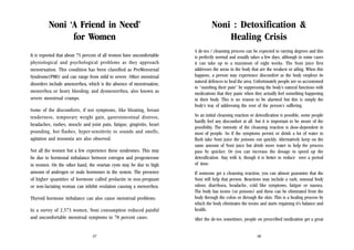 Noni ‘A Friend in Need’
for Women

Noni : Detoxification &
Healing Crisis

It is reported that about 75 percent of all women have uncomfortable
physiological and psychological problems as they approach
menstruation. This condition has been classified as PreMenstrual
Syndrome(PMS) and can range from mild to severe. Other menstrual
disorders include amenorrhea, which is the absence of menstruation;
menorrhea or heavy bleeding; and dysmenorrhea, also known as
severe menstrual cramps.

A de-tox / cleansing process can be expected to varying degrees and this
is perfectly normal and usually takes a few days, although in some cases
it can take up to a maximum of eight weeks. The Noni juice first
addresses the areas in the body that are the weakest or ailing. When this
happens, a person may experience discomfort as the body employs its
natural defences to heal the area. Unfortunately people are so accustomed
to “numbing their pain” by suppressing the body’s natural functions with
medications that they panic when they actually feel something happening
in their body. This is no reason to be alarmed but this is simply the
body’s way of addressing the root of the person’s suffering.

Some of the discomforts, if not symptoms, like bloating, breast
tenderness, temporary weight gain, gastrointestinal distress,
headaches, rashes, muscle and joint pain, fatigue, gingivitis, heart
pounding, hot flashes, hyper-sensitivity to sounds and smells,
agitation and insomnia are also observed.
Not all the women but a few experience these syndromes. This may
be due to hormonal imbalance between estrogen and progesterone
in women. On the other hand, the ovarian cysts may be due to high
amount of androgen or male hormones in the system. The presence
of higher quantities of hormone called prolactin in non-pregnant
or non-lactating woman can inhibit ovulation causing a menorrhea.
Thyroid hormone imbalance can also cause menstrual problems.
In a survey of 2,573 women, Noni consumption reduced painful
and uncomfortable menstrual symptoms in 78 percent cases.

27

So an initial cleansing reaction or detoxification is possible, some people
hardly feel any discomfort at all. but it is important to be aware of the
possibility. The intensity of the cleansing reaction is dose-dependent in
most of people. So if the symptoms persist or drink a lot of water to
flush take Noni juice the poisons out quickly. Alternatively keep on the
same amount of Noni juice but drink more water to help the process
pass by quicker. Or you can increase the dosage to speed up the
detoxification. Stay with it, though it is better to reduce over a period
of time.
If someone get a cleansing reaction, you can almost guarantee that the
Noni will help that person. Reactions may include a rash, unusual body
odour, diarrhoea, headache, cold like symptoms, fatigue or nausea.
The body has toxins (or poisons) and these can be eliminated from the
body through the colon or through the skin. This is a healing process by
which the body eliminates the toxins and starts regaining it’s balance and
health.
After the de-tox sometimes, people on prescribed medication get a great
28

 
