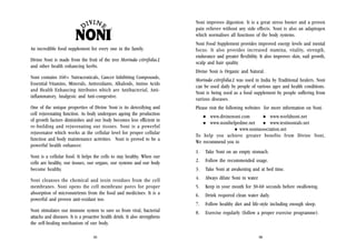 Noni improves digestion. It is a great stress buster and a proven
pain reliever without any side effects. Noni is also an adaptogen
which normalises all functions of the body systems.
An incredible food supplement for every one in the family.
Divine Noni is made from the fruit of the tree Morinda citrifolia.L
and other health enhancing herbs.

Noni Food Supplement provides improved energy levels and mental
focus. It also provides increased stamina, vitality, strength,
endurance and greater flexibility. It also improves skin, nail growth,
scalp and hair quality.
Divine Noni is Organic and Natural.

Noni contains 160+ Nutraceuticals, Cancer Inhibiting Compounds,
Essential Vitamins, Minerals, Antioxidants, Alkaloids, Amino Acids
and Health Enhancing Attributes which are Antibacterial, Antiinflammatory, Analgesic and Anti-congestive.
One of the unique properties of Divine Noni is its detoxifying and
cell rejuvenating function. As body undergoes ageing the production
of growth factors diminishes and our body becomes less efficient in
re-building and rejuvenating our tissues. Noni is a powerful
rejuvenator which works at the cellular level for proper cellular
function and body maintenance activities. Noni is proved to be a
powerful health enhancer.

Morinda citrifolia.L was used in India by Traditional healers. Noni
can be used daily by people of various ages and health conditions.
Noni is being used as a food supplement by people suffering from
various diseases.
Please visit the following websites for more information on Noni.
www.divinenoni.com
www.worldnoni.net
www.nonihelpedme.net
www.testinonials.net
www.noniassociation.net
To help you achieve greater benefits from Divine Noni,
We recommend you to
1.

Take Noni on an empty stomach.

2.

Follow the recommended usage.

3.

Take Noni at awakening and at bed time.

Noni cleanses the chemical and toxin residues from the cell
membranes. Noni opens the cell membrane pores for proper
absorption of micronutrients from the food and medicines. It is a
powerful and proven anti-oxidant too.

4.

Always dilute Noni in water.

5.

Keep in your mouth for 30-60 seconds before swallowing.

6.

Drink required clean water daily.

7.

Follow healthy diet and life-style including enough sleep.

Noni stimulates our immune system to save us from viral, bacterial
attacks and diseases. It is a proactive health drink. It also strengthens
the self-healing mechanism of our body.

8.

Exercise regularly (follow a proper exercise programme).

Noni is a cellular food. It helps the cells to stay healthy. When our
cells are healthy, our tissues, our organs, our systems and our body
become healthy.

35

36

 