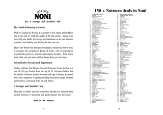 150 + Nutraceuticals in Noni
For a younger and healthier YOU !
The Youth-Enhancing Formula
While we cannot live forever, it is possible to live longer and healthier.
And in the end, it’s really the quality of life that counts - having more
time with your family, the energy and enthusiasm to do your favourite
activities, and looking and feeling the best you can.
That’s why World Noni Research Foundation created the
It contains the proprietary blend of herbs, rich in
scientifically proven to provide rejuvenation benefits.
Noni Gold, you can look and feel better than you ever

Divine Noni.
ingredients
With Divine
have.

Scientifically Documented Ingredients
Studies indicate that Human Growth Hormone levels decline at a
rate of 35% per decade from the age of 25. Scientists believe that
the decline of Human Growth Hormone with age is directly associated
with many symptoms of ageing including decreased energy, declined
performance, increased body fat and others.
A Younger and Healthier You
Thousand of studies state the tremendous benefits are achieved when
growth hormone is increased and ageing factors are decreased.
Noni is the Answer
37

1.
2.
3.
4.
5.
6.
7.
8.
9.
10.
11.
12.
13.
14.
15.
16.
17.
18.
19.
20.
21.
22.
23.
24.
25.
26.
27.
28.
29.
30.
31.
32.
33.
34.
35.
36.
37.
38.
39.
40.
41.
42.
43.
44.
45.
46.
47.
48.
49.
50.
51.
52.
53.
54.
55.
56.
57.
58.
59.
60.
61.
62.
63.
64.
65.
66.
67.
68.
69.
70.
71.
72.
73.
74.
75.
76.
77.

(ethylthomethyl) benzene
1-hexanol
hydroxyanthraquinone
2-heptanone
2-methyl-2-butenyl hexanoate
6-§-primeveroside
2-methylbutanoic acid
24-methylcycloartanol
24-methylenecycloartanyl linoleate
3-hydroxymorindone
3-methyl-2-buten-1-ol
3-methylthiopropanoic acid
5,6-dihydroxylucidin-3-§-primeverosid
glucopyranoside
D(+)=galactopyranoside
1,-O-§-rhamnosyl
6-dodeceno-y-lactone
methylanthraquinone
acetic acid
alkaloids
anthraquinones
asperuloside
benzyl alcohol
methyl octanoate
methyl palmitate
morenone-2
morindanigrine
morindone
mucilaginous matter
it-butyric acid
nonanoic acid
octadecenoic acid
oleic acid
paraffin
pentose
phosphate
physcion-8-O
1-butanol
1-methoxy-2-formyl-32,5-undecadien-1-ol
2-methyl-2-butenyl decanoate
2-methyl-3,5,6-trihydroxyanthraquinone2-methyl-3,5,-6-trihydroxyanthraquinones
2-methylpropanoic acid
24-methylenecholesterol
3-hydroxyl-2-butanone
3-hydroxymorindone-6-§-primeveroside
3-methyl-3-buten-1-ol
5,6-dihydroxylucidin
5,7-acacetin 7-O-§-D(+)5,7-dimethylapigenin-4O-O-§-D6,8-dimethoxy-3-methyl anthraquinoneglucopyranoside
7-hydroxy-8methoxy-28,11,14-eicostrienoic acid
alizarin
anthragallol 1,2-dimethyl ehter
antrhagallol 2,3-dimethyl ehter
benzoic acid
butanoic acid
methyl oleate
morenone-1
morindadiol
morindin
morindone-6-§-primeveroside
myristic acid
it-valeric acid
nordamnacanthal
octanoic acid
palmitic acid
pectins
phenolic body
physcoin
{L-arabinopyranosyl} (1-3)
{§-D-g-D-galactopyranosyl (1-6)
potassium
calcium

78.
79.
80.
81.
82.
83.
84.
85.
86.
87.
88.
89.
90.
91.
92.
93.
94.
95.
96.
97.
98.
99.
100.
101.
102.
103.
104.
105.
106.
107.
108.
109.
110.
111.
112.
113.
114.
115.
116.
117.
118.
119.
120.
121.
122.
123.
124.
125.
126.
127.
128.
129.
130.
131.
134.
135.
136.
137.
138.
139.
140.
141.
142.
143.
144.
145.
146.
147.
148.
149.
150.
151.
152.
153.
154.
155.

campesteryl linoleyl glucoside
campesteryl palmityl glycoside
carbonate
cycloartenol
cycloartenol palmitate
decanoic acid
ethyl decanoate
ethyl octanoate
eugenol
gampesteryl linoleate
glycosides
hexadecane
hexanedioic acid
hexose
iron
isocaproic acid
isofucosteryl linoleate
lauric acid
linoleic acid
lucidin-3-§-primeveroside
methyl 3-methylthio-propanoate
methyl elaidate
proxeronine
resins
ricinoleic acid
rubiadin-1-methyl ether
sitosterol
sitosteryl linoleate
sitosteryl palmitate
sodium
§-sitosterol
sterols
stigmasteryl glycoside
stigmasteryl linoleyl glycoside
stigmasteryl palmityl glycoside
trioxymethylanthraquinone
ursolic acid
{§-D-galactopyranoside}]
protein
campesteryl glycoside
campesteryl palmitate
campestrol
carotene
cycloartenol linoleate
damnacanthal
elaidic acid
ethyl hexanoate
ethyl palmitate
ferric iron
glucose
heptanoic acid
hexanamide
hexanoic acid
hexyl hexanoate
isobutyric acid
isofucosterol
isolaveric acid
limonene
lucidin
magnesium
methyl decanoate
methyl hexanoate
proxeronease
rhamnose
rubiadin
scopoletin
sitosteryl glycoside
sitosteryl linoleyl glycoside
sitosteryl palmityl glycoside
sorandjidiol
stearic acid
stigmasterol
stimasteryl linoleate
stigmasteryl palmitate
terpenoids
undecanoic acid

38

 