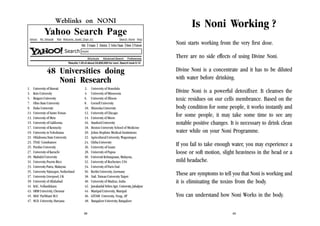 Weblinks on NONI

Is Noni Working ?

Yahoo Search Page
Yahoo!

My Yahoo@

Mail Welcome, Guest [Sign In]

Web

Search

Images

Search Home Help

Directory

Yellow Pages

News Products

Advanced Search

Preferences

Noni starts working from the very first dose.

noni
Shortcuts

There are no side effects of using Divine Noni.

Results 1-20 of about 24,600,000 for noni. Search took 0.14

48 Universities doing
Noni Research
1.
3.
5.
7.
9.
11.
13.
15.
17.
19.
21.
23.
25.
27.
29.
31.
33.
35.
37.
39.
41.
43.
45.
47.

University of Hawaii
Keio University
Rutgers University
Ohio State University
Duke University
University of Santo Tomas
University of Metz
University of California
University of Kentucky
University in Yokohama
Oklahoma State University
TNAU Coimbatore
Purdue University
University of Karachi
Mahidol University
University Puerto Rico
University Putra, Malaysia
University Nijmegen, Netherland
University Liverpool, UK
University of Allahabad
KAU, Vellanikkara
SRM University, Chennai
MAU Parbhani M.S
M.D. University, Haryana

2.
4.
6.
8.
10.
12.
14.
16.
18.
20.
22.
24.
26.
28.
30.
32.
34.
36.
38.
40.
42.
44.
46.
48.
39

University of Honolulu
University of Minnesota
University of Illinois
Cornell University
Shizuoka University
University of Chicago
University of Meets
Stanford University
Boston University School of Medicine
Johns Hopkins Medical Institutions
Agricultural University, Wageningen
Chiba University
University of Guam
University of Papua
Universiti Kebangsaan, Malaysia,
University of Rochester, USA
University of Paris Sud
Berlin University, Germany
Natl. Taiwan University Taipei
University of Madras, India
Jawaharlal Nehru Agri. University, Jabalpur
Manipal University, Manipal
GITAM University, Vizag, AP
Bangalore University, Bangalore

Divine Noni is a concentrate and it has to be diluted
with water before drinking.
Divine Noni is a powerful detoxifixer. It cleanses the
toxic residues on our cells membrance. Based on the
body condition for some people, it works instantly and
for some people, it may take some time to see any
notable positive changes. It is necessary to drink clean
water while on your Noni Programme.
If you fail to take enough water, you may experience a
loose or soft motion, slight heaviness in the head or a
mild headache.
These are symptoms to tell you that Noni is working and
it is eliminating the toxins from the body.
You can understand how Noni Works in the body.
40

 