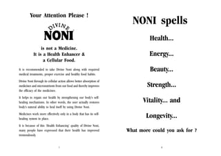 Your Attention Please !

NONI spells
Health...

is not a Medicine.
It is a Health Enhancer &
a Cellular Food.
It is recommended to take Divine Noni along with required
medical treatments, proper exercise and healthy food habits.
Divine Noni through its cellular action allows better absorption of
medicines and micronutrients from our food and thereby improves
the efficacy of the medicines.

Energy...
Beauty...
Strength...

It helps to regain our health by strengthening our body’s selfhealing mechanisms. In other words, the user actually restores
body’s natural ability to heal itself by using Divine Noni.

Vitality... and

Medicines work more effectively only in a body that has its selfhealing system in place.

Longevity...

It is because of this ‘Health Enhancing’ quality of Divine Noni,
many people have expressed that their health has improved
tremendously.

What more could you ask for ?

1

2

 