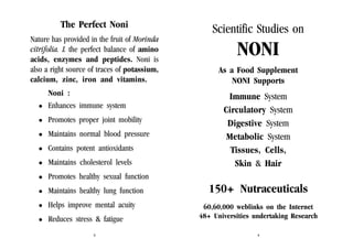 The Perfect Noni
Nature has provided in the fruit of Morinda
citrifolia. L the perfect balance of amino
acids, enzymes and peptides. Noni is
also a right source of traces of potassium,
calcium, zinc, iron and vitamins.
Noni :
Enhances immune system
Promotes proper joint mobility
Maintains normal blood pressure
Contains potent antioxidants
Maintains cholesterol levels

Scientific Studies on

NONI
As a Food Supplement
NONI Supports

Immune System
Circulatory System
Digestive System
Metabolic System
Tissues, Cells,
Skin & Hair

Promotes healthy sexual function
Maintains healthy lung function
Helps improve mental acuity
Reduces stress & fatigue
3

150+ Nutraceuticals
60,60,000 weblinks on the Internet
48+ Universities undertaking Research
4

 
