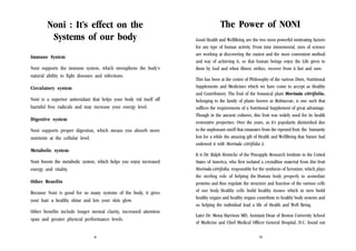 Noni : It’s effect on the
Systems of our body
Immune System
Noni supports the immune system, which strengthens the body’s
natural ability to fight diseases and infections.
Circulatory system
Noni is a superior antioxidant that helps your body rid itself off
harmful free radicals and may increase your energy level.
Digestive system
Noni supports proper digestion, which means you absorb more
nutrients at the cellular level.
Metabolic system
Noni boosts the metabolic system, which helps you enjoy increased
energy and vitality.
Other Benefits
Because Noni is good for so many systems of the body, it gives
your hair a healthy shine and lets your skin glow.
Other benefits include longer mental clarity, increased attention
span and greater physical performance levels.
9

The Power of NONI
Good Health and WellBeing are the two most powerful motivating factors
for any type of human activity. From time immemorial, men of science
are working at discovering the easiest and the most convenient method
and way of achieving it, so that human beings enjoy the Life given to
them by God and when illness strikes, recover from it fast and sure.
This has been at the centre of Philosophy of the various Diets, Nutritional
Supplements and Medicines which we have come to accept as Healthy
and Contributory. The fruit of the botanical plant Morinda citrifolia,
belonging to the family of plants known as Rubiaceae, is one such that
suffices the requirements of a Nutritional Supplement of great advantage.
Though in the ancient cultures, this fruit was widely used for its health
restorative properties. Over the years, as it’s popularity diminished due
to the unpleasant smell that emanates from the ripened fruit, the humanity
lost for a while the amazing gift of Health and WellBeing that Nature had
endowed it with Morinda citrifolia L.
It is Dr. Ralph Heinicke of the Pineapple Research Institute in the United
States of America, who first isolated a crystalline material from this fruit
Morinda citrifolia, responsible for the synthesis of Xeronine, which plays
the sterling role of helping the Human body properly to assimilate
proteins and thus regulate the structure and function of the various cells
of our body. Healthy cells build healthy tissues which in turn build
healthy organs and healthy organs contribute to healthy body systems and
so helping the individual lead a life of Health and Well Being.
Later Dr. Mona Harrison MD, Assistant Dean of Boston University School
of Medicine and Chief Medical Officer General Hospital, D.C. found out
10

 