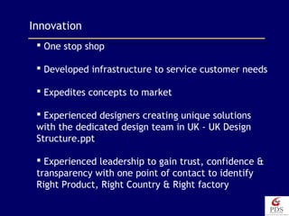 Innovation
 One stop shop
 Developed infrastructure to service customer needs
 Expedites concepts to market
 Experienced designers creating unique solutions
with the dedicated design team in UK - UK Design
Structure.ppt
 Experienced leadership to gain trust, confidence &
transparency with one point of contact to identify
Right Product, Right Country & Right factory
 