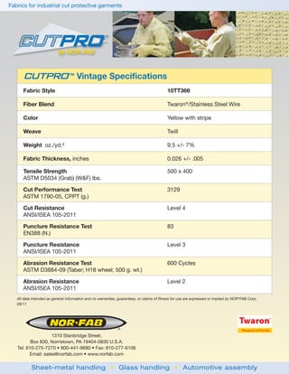 Fabrics for industrial cut protective garments




      CUTPRO                     TM
                                      Vintage Speciﬁcations
      Fabric Style                                                                         10TT366

      Fiber Blend                                                                          Twaron®/Stainless Steel Wire

      Color                                                                                Yellow with stripe

      Weave                                                                                Twill

      Weight oz./yd.²                                                                      9.5 +/- 7%

      Fabric Thickness, inches                                                             0.026 +/- .005

      Tensile Strength                                                                     500 x 400
      ASTM D5034 (Grab) (W&F) lbs.

      Cut Performance Test                                                                 3129
      ASTM 1790-05, CPPT (g.)

      Cut Resistance                                                                       Level 4
      ANSI/ISEA 105-2011

      Puncture Resistance Test                                                             83
      EN388 (N.)

      Puncture Resistance                                                                  Level 3
      ANSI/ISEA 105-2011

      Abrasion Resistance Test                                                             600 Cycles
      ASTM D3884-09 (Taber; H18 wheel; 500 g. wt.)

      Abrasion Resistance                                                                  Level 2
      ANSI/ISEA 105-2011
   All data intended as general information and no warranties, guarantees, or claims of fitness for use are expressed or implied by NOR*FAB Corp.
   09/11




                    1310 Stanbridge Street,
          Box 830, Norristown, PA 19404-0830 U.S.A.
   Tel: 610-275-7270 • 800-441-9680 • Fax: 610-277-6106
         Email: sales@norfab.com • www.norfab.com

           Sheet-metal handling • Glass handling • Automotive assembly
 