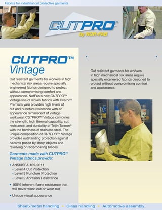 Fabrics for industrial cut protective garments




   CUTPRO                                        TM                                                 



   Vintage                                                Cut resistant garments for workers
                                                          in high mechanical risk areas require
   Cut resistant garments for workers in high             specially engineered fabrics designed to
   mechanical risk areas require specially                protect without compromising comfort
   engineered fabrics designed to protect                 and appearance.
   without compromising comfort and
   appearance. NorFab’s new CUTPRO™
   Vintage line of woven fabrics with Twaron®
   Premium yarn provides high levels of
   cut and puncture resistance with an
   appearance reminiscent of vintage
   workwear. CUTPRO™ Vintage combines
   the strength, high thermal capability, cut
   resistance, and durability of Teijin Twaron®
   with the hardness of stainless steel. The
   unique composition of CUTPRO™ Vintage
   provides outstanding protection against
   hazards posed by sharp objects and
   revolving or reciprocating blades.

   Garments made with CUTPROTM
   Vintage fabrics provide:
   • ANSI/ISEA 105-2011
     - Level 4 Cut Protection
     - Level 3 Puncture Protection
     - Level 2 Abrasion Resistance
   • 100% inherent flame resistance that
     will never wash out or wear out
   • Unique visual appearance


         Sheet-metal handling • Glass handling • Automotive assembly
 