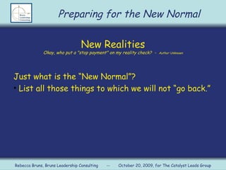New Realities Okay, who put a &quot;stop payment&quot; on my reality check?  -  Author Unknown Just what is the “New Normal”? List all those things to which we will not “go back.” Preparing for the New Normal Rebecca Bruns, Bruns Leadership Consulting  --  October 20, 2009, for The Catalyst Leads Group 