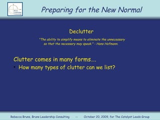 Declutter   &quot;The ability to simplify means to eliminate the unnecessary  so that the necessary may speak.&quot; - Hans Hofmann.  Clutter comes in many forms…. How many types of clutter can we list? Preparing for the New Normal Rebecca Bruns, Bruns Leadership Consulting  --  October 20, 2009, for The Catalyst Leads Group 