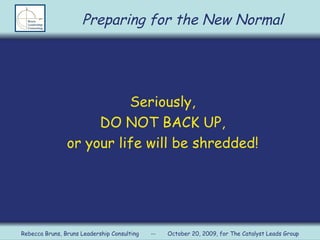 Seriously, DO NOT BACK UP, or your life will be shredded! Preparing for the New Normal Rebecca Bruns, Bruns Leadership Consulting  --  October 20, 2009, for The Catalyst Leads Group 