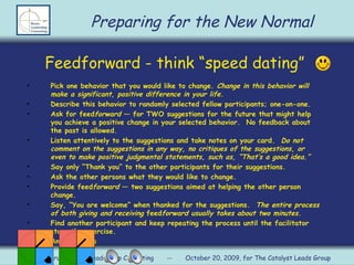 Feedforward - think “speed dating”  Pick one behavior that you would like to change.  Change in this behavior will make a significant, positive difference in your life. Describe this behavior to randomly selected fellow participants; one-on-one.  Ask for feed forward  — for TWO suggestions for the future that might help you achieve a positive change in your selected behavior.  No feedback about the past is allowed. Listen attentively to the suggestions and take notes on your card.  Do not comment on the suggestions in any way, no critiques of the suggestions, or even to make positive judgmental statements, such as, “T h at’s a good idea.” Say only “Thank you” to the other participants for their suggestions. Ask the other persons what they would like to change. Provide feed forward  — two suggestions aimed at helping the other person change. Say,  “Yo u are welcome” when thanked for the suggestions.  The entire process of both giving and receiving  feed forward usually takes about two minutes. Find another participant and keep repeating the process until the facilitator stops the exercise. Any questions Preparing for the New Normal Rebecca Bruns, Bruns Leadership Consulting  --  October 20, 2009, for The Catalyst Leads Group 