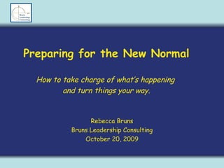 Preparing for the New Normal How to take charge of what’s happening  and turn things your way. Rebecca Bruns Bruns Leadership Consulting October 20, 2009 