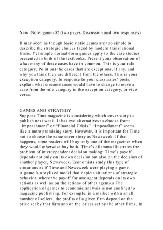 New :Note: game-02 (two pages Discussion and two responses)
It may seem as though basic static games are too simple to
describe the strategic choices faced by modern transnational
firms. Yet simple normal-form games apply to the case studies
presented in both of the textbooks. Present your observation of
what many of these cases have in common. This is your rule
category. Point out the cases that are exceptions, if any, and
why you think they are different from the others. This is your
exception category. In response to your classmates’ posts,
explain what circumstances would have to change to move a
case from the rule category to the exception category, or vice
versa.
GAMES AND STRATEGY
Suppose Time magazine is considering which cover story to
publish next week. It has two alternatives to choose from:
“Impeachment” or “Financial Crisis.” “Impeachment” seems
like a more promising story. However, it is important for Time
not to choose the same cover story as Newsweek: If that
happens, some readers will buy only one of the magazines when
they would otherwise buy both. Time’s dilemma illustrates the
problem of interdependent decision making: Time’s payoff
depends not only on its own decision but also on the decision of
another player, Newsweek. Economists study this type of
situations as if Time and Newsweek were playing a game.
A game is a stylized model that depicts situations of strategic
behavior, where the payoff for one agent depends on its own
actions as well as on the actions of other agents.a The
application of games to economic analysis is not confined to
magazine publishing. For example, in a market with a small
number of sellers, the profits of a given firm depend on the
price set by that firm and on the prices set by the other firms. In
 