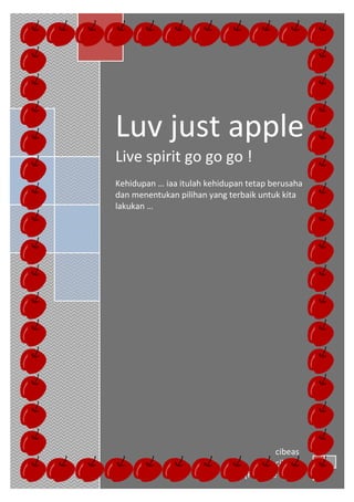 h




    Luv just apple
    Live spirit go go go !
    Kehidupan … iaa itulah kehidupan tetap berusaha
    dan menentukan pilihan yang terbaik untuk kita
    lakukan …




                                             cibeas
                                             cibeas
                                    [Pick the date]
 