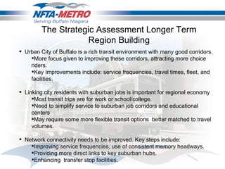 Urban City of Buffalo is a rich transit environment with many good corridors.  More focus given to improving these corridors, attracting more choice riders.  Key Improvements include: service frequencies, travel times, fleet, and facilities.  Linking city residents with suburban jobs is important for regional economy Most transit trips are for work or school/college. Need to simplify service to suburban job corridors and educational centers  May require some more flexible transit options  better matched to travel volumes.  Network connectivity needs to be improved. Key steps include: Improving service frequencies, use of consistent memory headways. Providing more direct links to key suburban hubs. Enhancing  transfer stop facilities. The Strategic Assessment Longer Term Region Building 