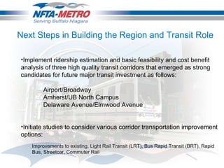 Implement ridership estimation and basic feasibility and cost benefit analysis of three high quality transit corridors that emerged as strong candidates for future major transit investment as follows:   Airport/Broadway Amherst/UB North Campus Delaware Avenue/Elmwood Avenue Initiate studies to consider various corridor transportation improvement options: Improvements to existing, Light Rail Transit (LRT), Bus Rapid Transit (BRT), Rapid Bus, Streetcar, Commuter Rail Next Steps in Building the Region and Transit Role  