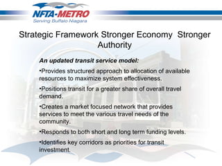 Strategic Framework Stronger Economy  Stronger Authority An updated transit service model: Provides structured approach to allocation of available resources to maximize system effectiveness.  Positions transit for a greater share of overall travel demand. Creates a market focused network that provides services to meet the various travel needs of the community.  Responds to both short and long term funding levels.  Identifies key corridors as priorities for transit investment .  