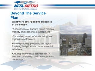 Beyond The Service Plan What were other positive outcomes of the study? A redefinition of transit’s role in regional mobility and economic development  Reposition transit in “city-building” and regional development Future proofing: preparing the region for rising fuel prices and environmental initiatives  Develop closer links between NFTA and the community:  build advocacy and ownership  