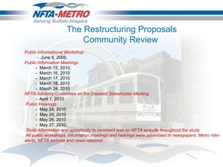 Public Informational Workshop  -  June 9, 2009, Public Information Meetings -  March 15, 2010, -  March 16, 2010 -  March 17, 2010 -  March 18, 2010 -  March 24, 2010 NFTA Advisory Committee on the Disabled Stakeholder Meeting -  April 1, 2010   Public Hearings -  May 24, 2010 -  May 25, 2010 -  May 26, 2010 -  May 27, 2010   Study information and opportunity to comment was on NFTA website throughout the study.   All public workshops, information meetings and hearings were advertised in newspapers, Metro rider alerts, NFTA website and news releases The Restructuring Proposals Community Review  