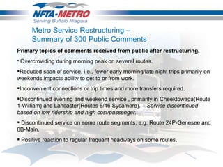 Metro Service Restructuring – Summary of 300 Public Comments  Primary topics of comments received from public after restructuring.    Overcrowding during morning peak on several routes.  Reduced span of service, i.e., fewer early morning/late night trips primarily on weekends impacts ability to get to or from work.  Inconvenient connections or trip times and more transfers required.  Discontinued evening and weekend service , primarily in Cheektowaga(Route 1-William) and Lancaster(Routes 6/46 Sycamore). –  Service discontinued based on low ridership and high cost/passenger..   Discontinued service on some route segments, e.g. Route 24P-Genesee and 8B-Main.    Positive reaction to regular frequent headways on some routes.  