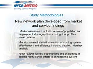 Study Methodologies  New network plan developed from market and service findings  Market assessment included review of population and employment, demographics, existing rider profiles, travel patterns Service review included evaluation of existing system effectiveness and efficiency including detailed ridership analysis Both reviews identify opportunities and challenges in guiding restructuring efforts to enhance the system  