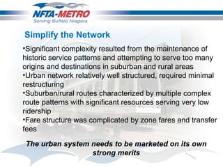 Significant complexity resulted from the maintenance of historic service patterns and attempting to serve too many origins and destinations in suburban and rural areas Urban network relatively well structured, required minimal restructuring Suburban/rural routes characterized by multiple complex route patterns with significant resources serving very low ridership Fare structure was complicated by zone fares and transfer fees Simplify the Network The urban system needs to be marketed on its own strong merits 