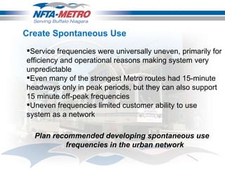 Create Spontaneous Use Service frequencies were universally uneven, primarily for efficiency and operational reasons making system very unpredictable  Even many of the strongest Metro routes had 15-minute headways only in peak periods, but they can also support 15 minute off-peak frequencies Uneven frequencies limited customer ability to use system as a network Plan recommended developing spontaneous use frequencies in the urban network 