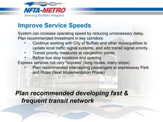 Improve Service Speeds System can increase operating speed by reducing unnecessary delay.  Plan recommended investment in key corridors: Continue working with City of Buffalo and other municipalities to update local traffic signal systems, and add transit signal priority  Transit priority measures at congestion points Refine bus stop locations and spacing Express services not very “express” (long routes, many stops) Plan recommended intercepting passengers at expressway Park and Rides (Next Implementation Phase) Plan recommended developing fast & frequent transit network 
